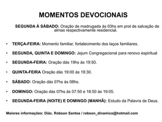 MOMENTOS DEVOCIONAIS
     SEGUNDA Á SÁBADO: Oração de madrugada ás 03hs em prol de salvação de
                    almas respectivamente residencial.


•   TERÇA-FEIRA: Momento familiar, fortalecimento dos laços familiares.

•   SEGUNDA, QUINTA E DOMINGO: Jejum Congregacional para renovo espiritual

•   SEGUNDA-FEIRA: Oração dás 19hs ás 19:50.

•   QUINTA-FEIRA Oração dás 19:00 ás 19:30.

•   SÁBADO: Oração dás 07hs ás 08hs.

•   DOMINGO: Oração dás 07hs ás 07:50 e 18:50 ás 19:05.

•   SEGUNDA-FEIRA (NOITE) E DOMINGO (MANHÃ): Estudo da Palavra de Deus.


Maiores informações: Diác. Robson Santos / robson_dinamico@hotmail.com
 