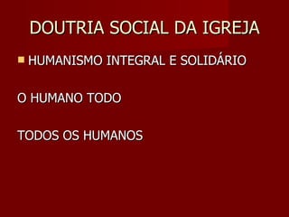DOUTRIA SOCIAL DA IGREJA HUMANISMO INTEGRAL E SOLIDÁRIO O HUMANO TODO TODOS OS HUMANOS 