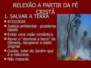 RELEXÃO A PARTIR DA FÉ CRISTÃ 1. SALVAR A TERRA ECOLOGIA Justiça ambiental-  problema hábito Evitar uma visão romântica Rever o “dominai a terra” do Gênesis, recuperar o dado original Cuidar, zelar do Jardim que é a natureza. Não matarás 