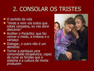2. CONSOLAR OS TRISTES O sentido da vida “ Vinde a mim vós todos que estais cansados, eu vos darei descanso” Acolher o Paráclito: que faz vencer o medo, a tristeza e o cansaço Dialogar, o outro não é um demônio Tornar a paróquia uma comunidade terapêutica, capaz de curar as feridas que o sistema e a cultura de morte  produzem 
