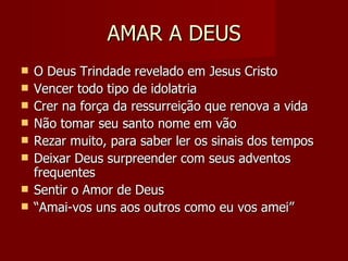 AMAR A DEUS O Deus Trindade revelado em Jesus Cristo Vencer todo tipo de idolatria Crer na força da ressurreição que renova a vida Não tomar seu santo nome em vão Rezar muito, para saber ler os sinais dos tempos Deixar Deus surpreender com seus adventos frequentes  Sentir o Amor de Deus “ Amai-vos uns aos outros como eu vos amei” 