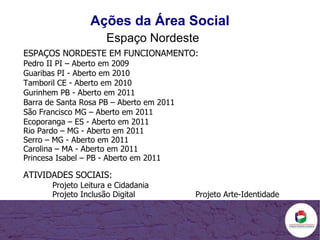 Ações da Área Social Espaço Nordeste ESPAÇOS NORDESTE EM FUNCIONAMENTO: Pedro II PI – Aberto em 2009 Guaribas PI - Aberto em 2010 Tamboril CE - Aberto em 2010 Gurinhem PB - Aberto em 2011 Barra de Santa Rosa PB – Aberto em 2011 São Francisco MG – Aberto em 2011 Ecoporanga – ES -  Aberto em 2011 Rio Pardo – MG -  Aberto em 2011 Serro – MG -  Aberto em 2011 Carolina – MA -  Aberto em 2011 Princesa Isabel – PB -  Aberto em 2011   ATIVIDADES SOCIAIS: Projeto Leitura e Cidadania Projeto Inclusão Digital  Projeto Arte-Identidade 