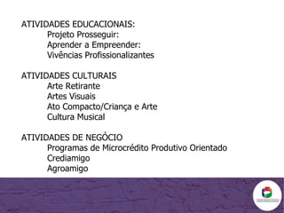 ATIVIDADES EDUCACIONAIS: Projeto Prosseguir:  Aprender a Empreender:  Vivências Profissionalizantes ATIVIDADES CULTURAIS Arte Retirante Artes Visuais Ato Compacto/Criança e Arte Cultura Musical ATIVIDADES DE NEGÓCIO Programas de Microcrédito Produtivo Orientado Crediamigo Agroamigo 