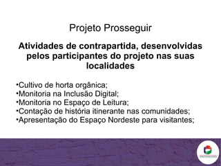 Projeto Prosseguir Atividades de contrapartida, desenvolvidas pelos participantes do projeto nas suas localidades Cultivo de horta orgânica; Monitoria na Inclusão Digital; Monitoria no Espaço de Leitura; Contação de história itinerante nas comunidades; Apresentação do Espaço Nordeste para visitantes; 