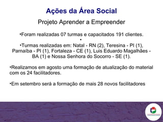 Ações da Área Social Projeto Aprender a Empreender Foram realizadas 07 turmas e capacitados 191 clientes.   Turmas realizadas em: Natal - RN (2), Teresina - PI (1), Parnaíba - PI (1), Fortaleza - CE (1), Luis Eduardo Magalhães - BA (1) e Nossa Senhora do Socorro - SE (1). Realizamos em agosto uma formação de atualização do material com os 24 facilitadores. Em setembro será a formação de mais 28 novos facilitadores 