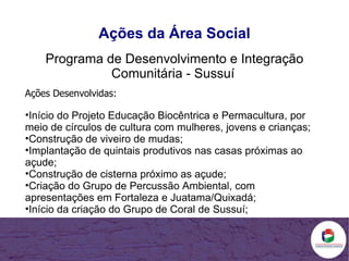 Ações da Área Social Programa de Desenvolvimento e Integração Comunitária - Sussuí   Ações Desenvolvidas: Início do Projeto Educação Biocêntrica e Permacultura, por meio de círculos de cultura com mulheres, jovens e crianças; Construção de viveiro de mudas; Implantação de quintais produtivos nas casas próximas ao açude; Construção de cisterna próximo as açude; Criação do Grupo de Percussão Ambiental, com apresentações em Fortaleza e Juatama/Quixadá; Início da criação do Grupo de Coral de Sussuí; 