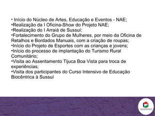 Início do Núcleo de Artes, Educação e Eventos - NAE; Realização da I Oficina-Show do Projeto NAE; Realização do I Arraiá de Sussuí; Fortalecimento do Grupo de Mulheres, por meio da Oficina de Retalhos e Bordados Manuais, com a criação de roupas; Início do Projeto de Esportes com as crianças e jovens; Início do processo de implantação do Turismo Rural Comunitário; Visita ao Assentamento Tijuca Boa Vista para troca de experiências; Visita dos participantes do Curso Intensivo de Educação Biocêntrica à Sussuí  