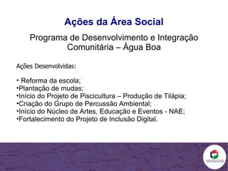 Ações da Área Social Programa de Desenvolvimento e Integração Comunitária – Água Boa Ações Desenvolvidas: Reforma da escola; Plantação de mudas; Início do Projeto de Piscicultura – Produção de Tilápia; Criação do Grupo de Percussão Ambiental; Início do Núcleo de Artes, Educação e Eventos - NAE; Fortalecimento do Projeto de Inclusão Digital. 