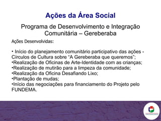 Ações da Área Social Programa de Desenvolvimento e Integração Comunitária – Gereberaba Ações Desenvolvidas: Início do planejamento comunitário participativo das ações - Círculos de Cultura sobre “A Gereberaba que queremos”; Realização de Oficinas de Arte-Identidade com as crianças; Realização de mutirão para a limpeza da comunidade; Realização da Oficina Desafiando Lixo; Plantação de mudas; Início das negociações para financiamento do Projeto pelo FUNDEMA. 