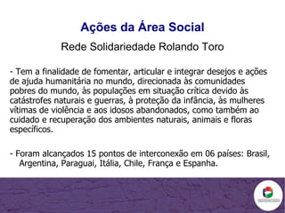 - Tem a finalidade de fomentar, articular e integrar desejos e ações de ajuda humanitária no mundo, direcionada às comunidades pobres do mundo, às populações em situação crítica devido às catástrofes naturais e guerras, à proteção da infância, às mulheres vítimas de violência e aos idosos abandonados, como também ao cuidado e recuperação dos ambientes naturais, animais e floras específicos. - Foram alcançados 15 pontos de interconexão em 06 países: Brasil, Argentina, Paraguai, Itália, Chile, França e Espanha. Ações da Área Social Rede Solidariedade Rolando Toro 