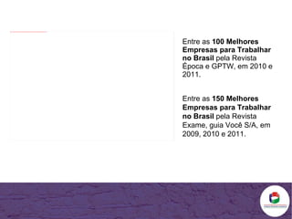 Entre as  100 Melhores Empresas para Trabalhar no Brasil  pela Revista Época e GPTW, em 2010 e 2011. Entre as  150 Melhores Empresas para Trabalhar no Brasil  pela Revista Exame, guia Você S/A, em 2009, 2010 e 2011. 