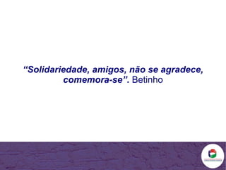 “ Solidariedade, amigos, não se agradece, comemora-se”.   Betinho 