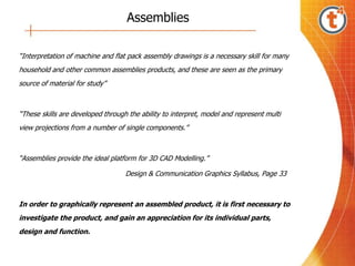 Assemblies
“Interpretation of machine and flat pack assembly drawings is a necessary skill for many
household and other common assemblies products, and these are seen as the primary
source of material for study”
“These skills are developed through the ability to interpret, model and represent multi
view projections from a number of single components.”
“Assemblies provide the ideal platform for 3D CAD Modelling.”
Design & Communication Graphics Syllabus, Page 33
In order to graphically represent an assembled product, it is first necessary to
investigate the product, and gain an appreciation for its individual parts,
design and function.
 