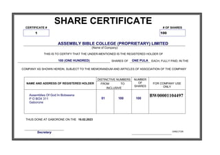 SHARE CERTIFICATE
CERTIFICATE # # OF SHARES
1 100
ASSEMBLY BIBLE COLLEGE (PROPRIETARY) LIMITED
(Name of Company)
THIS IS TO CERTIFY THAT THE UNDER-MENTIONED IS THE REGISTERED HOLDER OF
100 (ONE HUNDRED) SHARES OF ONE PULA EACH, FULLY PAID, IN THE
COMPANY AS SHOWN HEREIN, SUBJECT TO THE MEMORANDUM AND ARTICLES OF ASSOCIATION OF THE COMPANY
NAME AND ADDRESS OF REGISTERED HOLDER
DISTINCTIVE NUMBERS NUMBER
OF
SHARES
FOR COMPANY USE
ONLY
FROM TO
INCLUSIVE
Assemblies Of God In Botswana
P O BOX 311
Gaborone
01 100 100
BW00001104497
THUS DONE AT GABORONE ON THE 16.02.2023
Secretary DIRECTOR
 