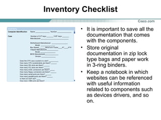 Inventory Checklist
• It is important to save all the
documentation that comes
with the components.
• Store original
documentation in zip lock
type bags and paper work
in 3-ring binders.
• Keep a notebook in which
websites can be referenced
with useful information
related to components such
as devices drivers, and so
on.
 
