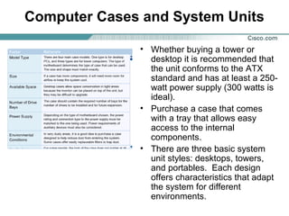 Computer Cases and System Units
• Whether buying a tower or
desktop it is recommended that
the unit conforms to the ATX
standard and has at least a 250-
watt power supply (300 watts is
ideal).
• Purchase a case that comes
with a tray that allows easy
access to the internal
components.
• There are three basic system
unit styles: desktops, towers,
and portables. Each design
offers characteristics that adapt
the system for different
environments.
 