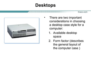 Desktops
• There are two important
considerations in choosing
a desktop case style for a
computer:
1. Available desktop
space
2. Form factor (describes
the general layout of
the computer case )
 