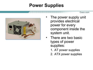 Power Supplies
• The power supply unit
provides electrical
power for every
component inside the
system unit.
• There are two basic
types of power
supplies:
1. AT power supplies
2. ATX power supplies
 