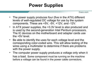 Power Supplies
• The power supply produces four (five in the ATX) different
levels of well-regulated DC voltage for use by the system
components. These are +5V, -5V, +12V, and -12V.
• In ATX power supplies, the +3.3V level is also produced and
is used by the second-generation Intel Pentium processors.
The IC devices on the motherboard and adapter cards use
the +5V level.
• Be able to identify the uses for each voltage level and the
corresponding color-coded wire. This will allow testing of the
wires using a multimeter to determine if there are problems
with the power supply.
• The computer power supply produces a voltage only when it
has a load. Some component must be running on the machine
before a voltage can be found in the power cable connectors.
 