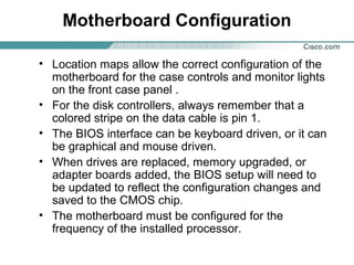 Motherboard Configuration
• Location maps allow the correct configuration of the
motherboard for the case controls and monitor lights
on the front case panel .
• For the disk controllers, always remember that a
colored stripe on the data cable is pin 1.
• The BIOS interface can be keyboard driven, or it can
be graphical and mouse driven.
• When drives are replaced, memory upgraded, or
adapter boards added, the BIOS setup will need to
be updated to reflect the configuration changes and
saved to the CMOS chip.
• The motherboard must be configured for the
frequency of the installed processor.
 