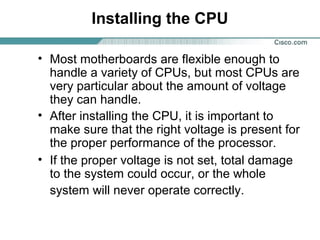 Installing the CPU
• Most motherboards are flexible enough to
handle a variety of CPUs, but most CPUs are
very particular about the amount of voltage
they can handle.
• After installing the CPU, it is important to
make sure that the right voltage is present for
the proper performance of the processor.
• If the proper voltage is not set, total damage
to the system could occur, or the whole
system will never operate correctly.
 