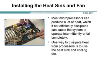 Installing the Heat Sink and Fan
• Most microprocessors can
produce a lot of heat, which
if not efficiently dissipated
can cause the system to
operate intermittently or fail
completely.
• One way to dissipate heat
from processors is to use
the heat sink and cooling
fan.
 