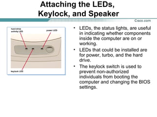 Attaching the LEDs,
Keylock, and Speaker
• LEDs, the status lights, are useful
in indicating whether components
inside the computer are on or
working.
• LEDs that could be installed are
for power, turbo, and the hard
drive.
• The keylock switch is used to
prevent non-authorized
individuals from booting the
computer and changing the BIOS
settings.
 