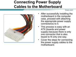 Connecting Power Supply
Cables to the Motherboard
• After successfully installing the
motherboard in the computer
case, proceed with attaching
the appropriate power supply
connector(s) to it.
• This process is easy with an
ATX (boards and power
supply) because there is only
one connector that is also
keyed to fit only one way.
• Cover the steps for connecting
the power supply cables to the
motherboard.
 