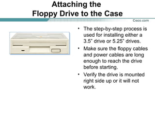 Attaching the
Floppy Drive to the Case
• The step-by-step process is
used for installing either a
3.5” drive or 5.25” drives.
• Make sure the floppy cables
and power cables are long
enough to reach the drive
before starting.
• Verify the drive is mounted
right side up or it will not
work.
 