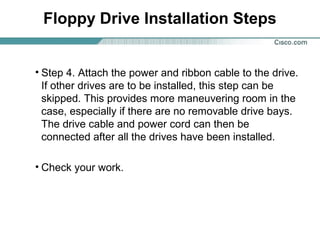 Floppy Drive Installation Steps
• Step 4. Attach the power and ribbon cable to the drive.
If other drives are to be installed, this step can be
skipped. This provides more maneuvering room in the
case, especially if there are no removable drive bays.
The drive cable and power cord can then be
connected after all the drives have been installed.
• Check your work.
 