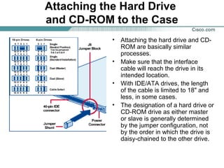 Attaching the Hard Drive
and CD-ROM to the Case
• Attaching the hard drive and CD-
ROM are basically similar
processes.
• Make sure that the interface
cable will reach the drive in its
intended location.
• With IDE/ATA drives, the length
of the cable is limited to 18" and
less, in some cases.
• The designation of a hard drive or
CD-ROM drive as either master
or slave is generally determined
by the jumper configuration, not
by the order in which the drive is
daisy-chained to the other drive.
 