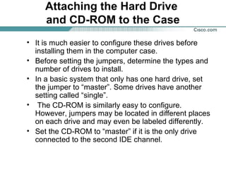 Attaching the Hard Drive
and CD-ROM to the Case
• It is much easier to configure these drives before
installing them in the computer case.
• Before setting the jumpers, determine the types and
number of drives to install.
• In a basic system that only has one hard drive, set
the jumper to “master”. Some drives have another
setting called “single”.
• The CD-ROM is similarly easy to configure.
However, jumpers may be located in different places
on each drive and may even be labeled differently.
• Set the CD-ROM to “master” if it is the only drive
connected to the second IDE channel.
 