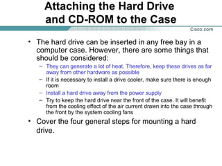 Attaching the Hard Drive
and CD-ROM to the Case
• The hard drive can be inserted in any free bay in a
computer case. However, there are some things that
should be considered:
– They can generate a lot of heat. Therefore, keep these drives as far
away from other hardware as possible
– If it is necessary to install a drive cooler, make sure there is enough
room
– Install a hard drive away from the power supply
– Try to keep the hard drive near the front of the case. It will benefit
from the cooling effect of the air current drawn into the case through
the front by the system cooling fans
• Cover the four general steps for mounting a hard
drive.
 