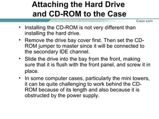 Attaching the Hard Drive
and CD-ROM to the Case
• Installing the CD-ROM is not very different than
installing the hard drive.
• Remove the drive bay cover first. Then set the CD-
ROM jumper to master since it will be connected to
the secondary IDE channel.
• Slide the drive into the bay from the front, making
sure that it is flush with the front panel, and screw it in
place.
• In some computer cases, particularly the mini towers,
it can be quite challenging to work behind the CD-
ROM because of its length and also because it is
obstructed by the power supply.
 