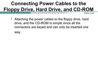 Connecting Power Cables to the
Floppy Drive, Hard Drive, and CD-ROM
• Attaching the power cables to the floppy drive, hard
drive, and the CD-ROM is simple since all the
connectors are keyed and can only be inserted one
way.
 