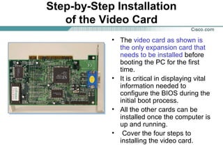 Step-by-Step Installation
of the Video Card
• The video card as shown is
the only expansion card that
needs to be installed before
booting the PC for the first
time.
• It is critical in displaying vital
information needed to
configure the BIOS during the
initial boot process.
• All the other cards can be
installed once the computer is
up and running.
• Cover the four steps to
installing the video card.
 
