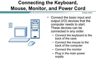 Connecting the Keyboard,
Mouse, Monitor, and Power Cord
• Connect the basic input and
output (I/O) devices that the
computer needs to start.
These devices can be
connected in any order.
– Connect the keyboard to the
back of the case
– Connect the mouse to the
back of the computer
– Connect the monitor
– Plug in the main power
supply
 