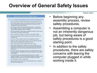 Overview of General Safety Issues
• Before beginning any
assembly process, review
safety procedures.
• Assembling a computer is
not an inherently dangerous
job, but being aware of
safety procedures is a good
starting point.
• In addition to the safety
procedures, there are safety
concerns with leaving the
computer plugged in while
working inside it.
 