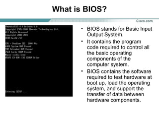 What is BIOS?
• BIOS stands for Basic Input
Output System.
• It contains the program
code required to control all
the basic operating
components of the
computer system.
• BIOS contains the software
required to test hardware at
boot up, load the operating
system, and support the
transfer of data between
hardware components.
 