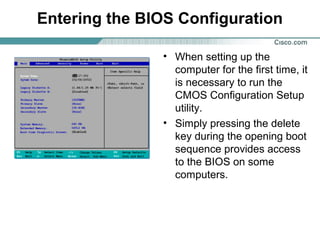 Entering the BIOS Configuration
• When setting up the
computer for the first time, it
is necessary to run the
CMOS Configuration Setup
utility.
• Simply pressing the delete
key during the opening boot
sequence provides access
to the BIOS on some
computers.
 