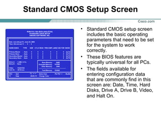 Standard CMOS Setup Screen
• Standard CMOS setup screen
includes the basic operating
parameters that need to be set
for the system to work
correctly.
• These BIOS features are
typically universal for all PCs.
• The fields available for
entering configuration data
that are commonly find in this
screen are: Date, Time, Hard
Disks, Drive A, Drive B, Video,
and Halt On.
 