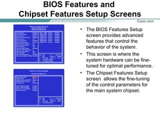 BIOS Features and
Chipset Features Setup Screens
• The BIOS Features Setup
screen provides advanced
features that control the
behavior of the system.
• This screen is where the
system hardware can be fine-
tuned for optimal performance.
• The Chipset Features Setup
screen allows the fine-tuning
of the control parameters for
the main system chipset.
 