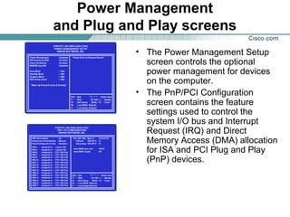 Power Management
and Plug and Play screens
• The Power Management Setup
screen controls the optional
power management for devices
on the computer.
• The PnP/PCI Configuration
screen contains the feature
settings used to control the
system I/O bus and Interrupt
Request (IRQ) and Direct
Memory Access (DMA) allocation
for ISA and PCI Plug and Play
(PnP) devices.
 