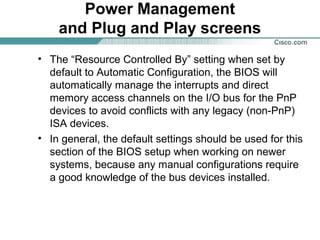 Power Management
and Plug and Play screens
• The “Resource Controlled By” setting when set by
default to Automatic Configuration, the BIOS will
automatically manage the interrupts and direct
memory access channels on the I/O bus for the PnP
devices to avoid conflicts with any legacy (non-PnP)
ISA devices.
• In general, the default settings should be used for this
section of the BIOS setup when working on newer
systems, because any manual configurations require
a good knowledge of the bus devices installed.
 