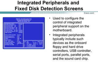 Integrated Peripherals and
Fixed Disk Detection Screens
• Used to configure the
control of integrated
peripheral support on the
motherboard.
• Integrated peripherals
typically include such
devices as the onboard
floppy and hard drive
controllers, USB controller,
serial ports, parallel ports,
and the sound card chip.
 