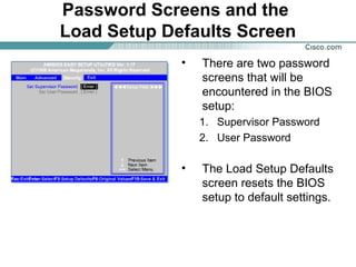 Password Screens and the
Load Setup Defaults Screen
• There are two password
screens that will be
encountered in the BIOS
setup:
1. Supervisor Password
2. User Password
• The Load Setup Defaults
screen resets the BIOS
setup to default settings.
 