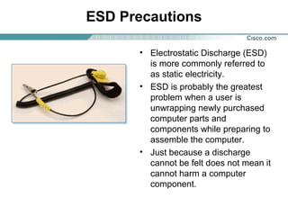 ESD Precautions
• Electrostatic Discharge (ESD)
is more commonly referred to
as static electricity.
• ESD is probably the greatest
problem when a user is
unwrapping newly purchased
computer parts and
components while preparing to
assemble the computer.
• Just because a discharge
cannot be felt does not mean it
cannot harm a computer
component.
 