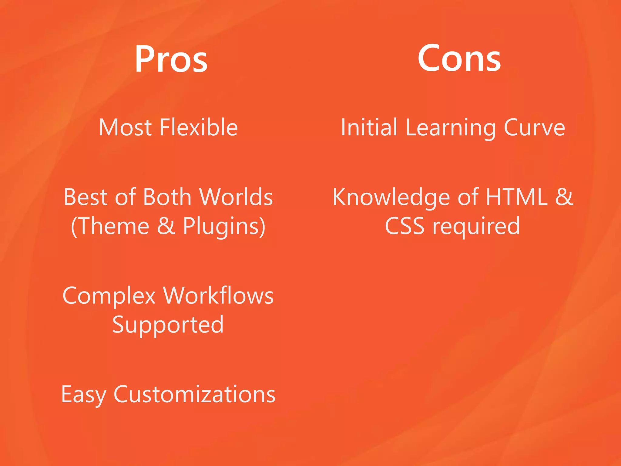Pros
Most Flexible
Best of Both Worlds
(Theme & Plugins)
Complex Workflows
Supported
Easy Customizations
Initial Learning Curve
Knowledge of HTML &
CSS required
Cons