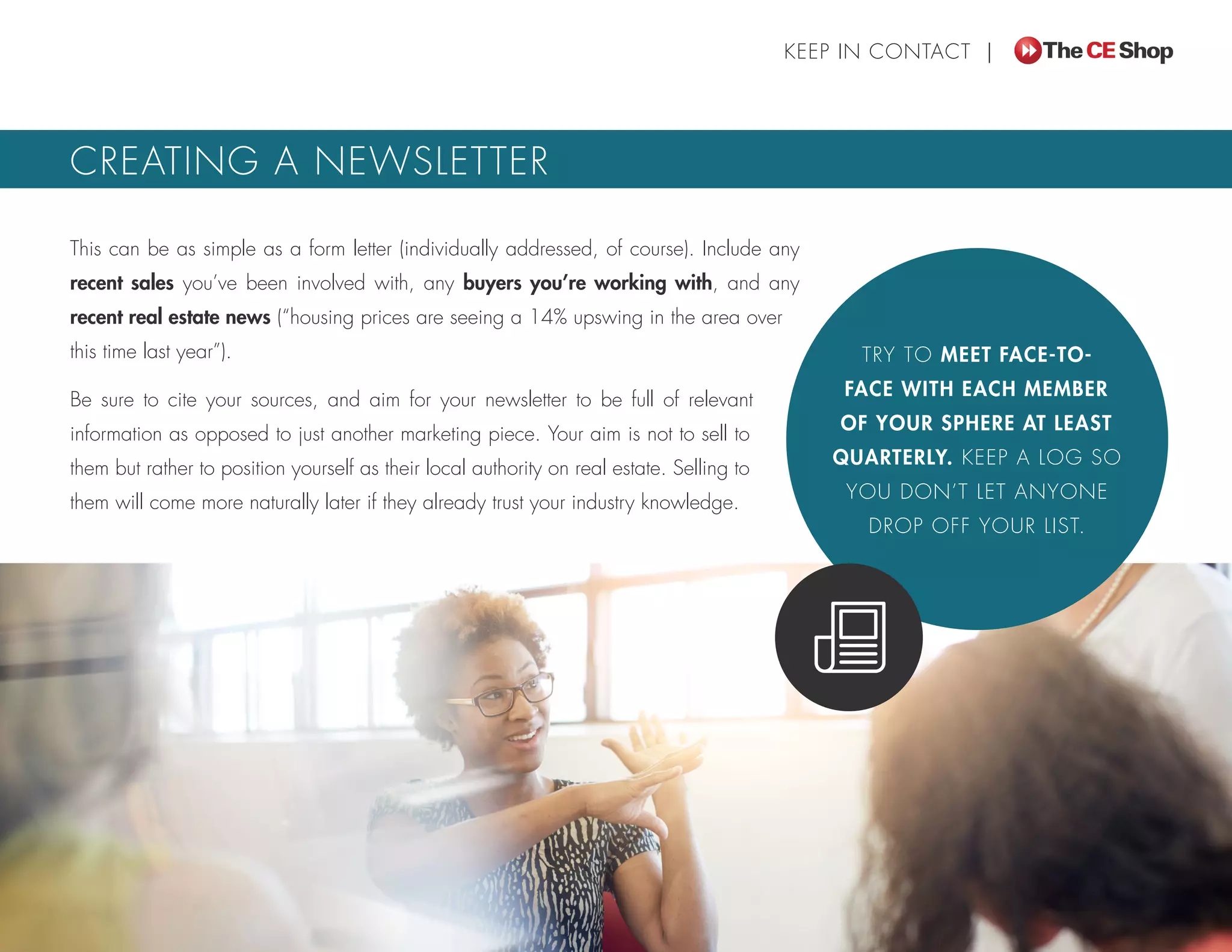 This can be as simple as a form letter (individually addressed, of course). Include any
recent sales you’ve been involved with, any buyers you’re working with, and any
recent real estate news (“housing prices are seeing a 14% upswing in the area over
this time last year”).
Be sure to cite your sources, and aim for your newsletter to be full of relevant
information as opposed to just another marketing piece. Your aim is not to sell to
them but rather to position yourself as their local authority on real estate. Selling to
them will come more naturally later if they already trust your industry knowledge.
KEEP IN CONTACT |
CREATING A NEWSLETTER
TRY TO MEET FACE-TO-
FACE WITH EACH MEMBER
OF YOUR SPHERE AT LEAST
QUARTERLY. KEEP A LOG SO
YOU DON’T LET ANYONE
DROP OFF YOUR LIST.
 
