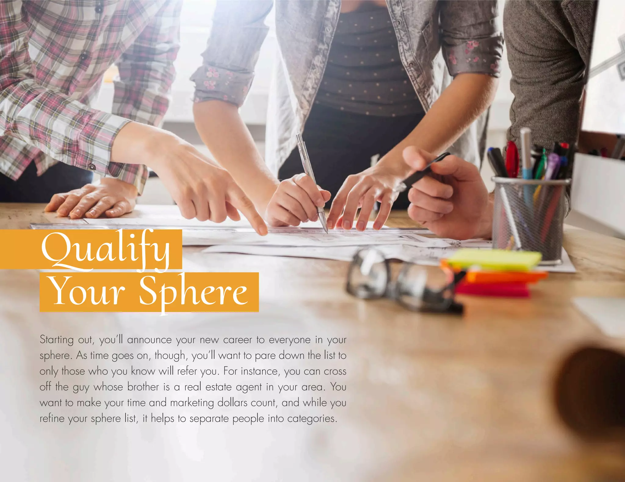 Starting out, you’ll announce your new career to everyone in your
sphere. As time goes on, though, you’ll want to pare down the list to
only those who you know will refer you. For instance, you can cross
off the guy whose brother is a real estate agent in your area. You
want to make your time and marketing dollars count, and while you
refine your sphere list, it helps to separate people into categories.
Qualify
Your Sphere
 